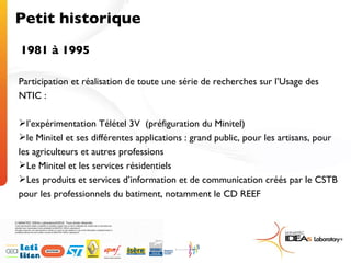 Petit historique 1981 à 1995 Participation et réalisation de toute une série de recherches sur l’Usage des NTIC : l’expérimentation Télétel 3V  (préfiguration du Minitel) le Minitel et ses différentes applications : grand public, pour les artisans, pour les agriculteurs et autres professions Le Minitel et les services résidentiels Les produits et services d’information et de communication créés par le CSTB pour les professionnels du batiment, notamment le CD REEF 