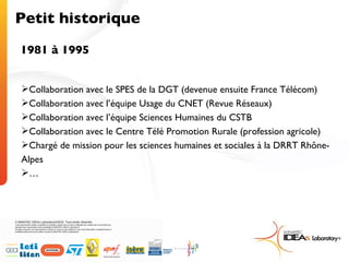 Petit historique 1981 à 1995 Collaboration avec le SPES de la DGT (devenue ensuite France Télécom) Collaboration avec l’équipe Usage du CNET (Revue Réseaux) Collaboration avec l’équipe Sciences Humaines du CSTB Collaboration avec le Centre Télé Promotion Rurale (profession agricole) Chargé de mission pour les sciences humaines et sociales à la DRRT Rhône-Alpes … 