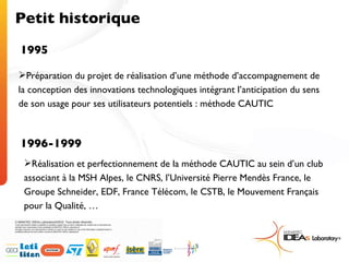 Petit historique 1995 Préparation du projet de réalisation d’une méthode d’accompagnement de la conception des innovations technologiques intégrant l’anticipation du sens de son usage pour ses utilisateurs potentiels : méthode CAUTIC 1996-1999 Réalisation et perfectionnement de la méthode CAUTIC au sein d’un club associant à la MSH Alpes, le CNRS, l’Université Pierre Mendès France, le Groupe Schneider, EDF, France Télécom, le CSTB, le Mouvement Français pour la Qualité, … 