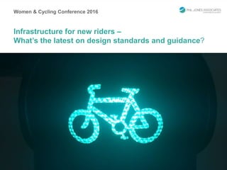 Women & Cycling Conference 2016
Infrastructure for new riders –
What’s the latest on design standards and guidance?
 
