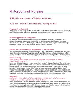 Philosophy of Nursing<br />NURS 300 – Introduction to Theories & Concepts I<br />NURS 431 – Transition to Professional Nursing Practice<br />Purpose of Assignment<br />The purpose of this assignment is to enable the student to rediscover her personal philosophy of nursing as it exists upon the completion of the baccalaureate nursing program.<br />Student Approach to Assignment<br />My personal philosophy influences my daily behavior even if I am not fully aware of its effects.  I was able to accurately determine my beliefs about my philosophy both as a sophomore and a senior.  The two-year difference between these papers has made a huge difference in that my thoughts have become much more realistic.  <br />Reason for Inclusion of this Assignment in the Portfolio<br />This assignment required for the portfolio shows how I have grown throughout the past three years.  My understanding of nursing as a profession has changed as I determined my beliefs guiding my future career.  The following program objectives are highlighted in these papers:<br />Critical Thinking<br />Uses nursing and other appropriate theories and models to guide professional practice.<br />In my first philosophy paper, I wrote about Jean Watson’s theory of caring.  The senior level philosophy paper included theories about nurses and their relationship with their culturally-diverse clients, the community and other healthcare professional.  These theories were Leninger’s cultural care theory, Nola Pender’s health promotion model and Jake Burns’ transformational leadership theory.  I use Leninger’s cultural care theory when reaching out to the community to improve their health.  The population’s views can be used to the nurse’s advantage in helping them to make healthier lifestyle choices and change their lives.<br />Leadership<br />Articulates the values of the profession and the role of the nurse as member of the interdisciplinary health team<br />In the senior paper, I discuss the importance of working with other healthcare members as a team, the importance of motivation between co-workers to create change and bettering the workplace.  By working together with other specialties in a situation such as interdisciplinary rounds, nurses can ensure that their patients get holistic care. <br />Culture<br />Articulates an understanding of how human behavior is affected by culture, race, religion, gender, lifestyle, and age<br />In this paper, I discuss my beliefs that everyone has their own culture that is more than just race and ethnicity.  Culture should not be avoided, ignored, or overlooked but used to the advantage of the healthcare professionals to help the patients while still protecting their values.  For example, certain religions refuse certain treatments whether life-saving or not.  The healthcare team must use these beliefs to develop an alternative solution to the problem. <br />