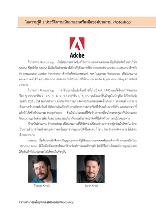 ใบความรู้ที่ 1 ประวัติความเป็นมาและเครื่องมือของโปรแกรม Photoshop 
โปรแกรม Photoshop เป็นโปรแกรมสำหรับสร้ำงภำพ และตกแต่งภำพ ซึ่งเป็นลิขสิทธิ์ของบริษัท Adobe ซึงบริษัท Adobe มีผลิตภัณฑ์ซอฟแวร์เกี่ยวกับด้ำนกรำฟิก มำกมำยเช่น Adobe illustrator สำหรับ ทำ ภำพเวกเตอร์ Adobe Pemiretor สำหรับตัดต่อภำพยนตร์ ฯลฯ โปรแกรม Photoshop เป็นโปรแกรม ตกแต่งภำพทีได้รับควำมนิยมมำก เนืองจำกเป็นโปรแกรมทีใช้ง่ำย และรองรับ Application (Plug In) เสริมได้ มำกมำย 
โปรแกรม Photoshop เวอร์ชั่นแรกนั้นเริ่มต้นสร้ำงขึ้นในปี ค.ศ. 1990 และได้รับกำรพัฒนำมำ เรื่อย ๆ จำกเวอร์ชั่น 2, 2.5, 3, 4, 5, 5.5 เวอร์ชั่น 6, 7, CS จนถึงเวอร์ชั่นล่ำสุดในปัจจุปัน ที่เรียกกันว่ำ เวอร์ชั่น CS3 , CS4 โดยได้ทำกำรเพิ่มประสิทธิภำพกำรจัดกำรกับภำพกรำฟิคขึ้นเรื่อย ๆ จำกเดิมที่เน้นใช้งำน เพื่อกำรสร้ำงภำพสิ่งพิมพ์ ก็หันมำเน้นเกี่ยวกับกำรจัดกำรภำพกรำฟิคที่ใช้บนเว็บมำกยิ่งขึ้น และนอกจำกนี้ แล้วยังได้สร้ำงโปรแกรม ImageReady ซึ่งเป็นโปรแกรมที่ใช้สร้ำงภำพเคลื่อนไหวควบคู่มำกับโปรแกรม Photoshop อีกด้วย เพื่อเพิ่มควำมสำมำรถเกี่ยวกับกำรทำภำพกรำฟิคที่ใช้สำหรับกำรทำเว็บโดยเฉพำะ 
ปัจจุบันโปรแกรม Photoshop เป็นโปรแกรมที่ได้รับควำมนิยมอย่ำงมำกจำกผู้สร้ำงเว็บไซต์ ไม่ว่ำจะ เป็นกำรนำมำสร้ำงหรือตกแต่งภำพ เนื่องมำจำกคุณสมบัติที่โดดเด่น ใช้งำนง่ำย มีเอฟเฟคต่ำง ๆ ให้เลือก ใช้งำนมำกมำย 
Adobe เริ่มต้นจำกนักศึกษำปริญญำเอกจำก รัฐมิชิแกน ประเทศสหรัฐอเมริกำ ชื่อ นำยธอมัส โนล (Thomas Knoll) ได้คิดค้นพัฒนำซอร์ฟแวร์สำหรับทำภำพเฉดสีขำวดำ โดยใช้ชื่อว่ำ ดิสเพลย์ (Display) และ นี่คือต้นตำรับโปรแกรม โฟโต้ชอปในปัจจุบัน 
Tomas Knoll John Knoll 
ความสามารถพื้นฐานของโปรแกรม Photoshop  