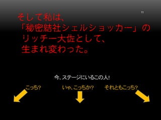そして私は、 「秘密結社シェルショッカー」の リッチー大佐として、 生まれ変わった。 11 
今、ステージにいるこの人！ 
こっち？ いゃ、こっちか？ それともこっち？  