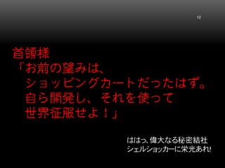 首領様 「お前の望みは、 ショッピングカートだったはず。 自ら開発し、それを使って 世界征服せよ！」 12 
ははっ、偉大なる秘密結社 シェルショッカーに栄光あれ！  