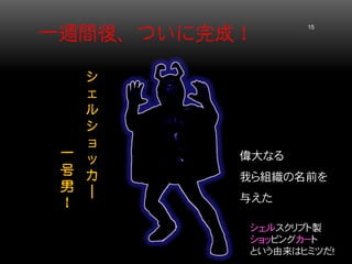 一週間後、ついに完成！ 15 
偉大なる 
我ら組織の名前を 与えた 
シェルスクリプト製 
ショッピングカート 
という由来はヒミツだ！ 
シ ェ ル シ ョ ッ カ ｜ 
一 号 男 ！  