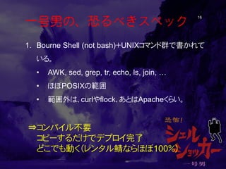 一号男の、恐るべきスペック 16 
1. 
Bourne Shell (not bash)＋UNIXコマンド群で書かれて いる。 
• 
AWK, sed, grep, tr, echo, ls, join, … 
• 
ほぼPOSIXの範囲 ...
