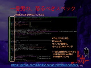 一号男の、恐るべきスペック 17 
見覚えのあるUNIXコマンドたち 
CGIとのやりとりも、 
Cookieも、 
セッション管理も、 
ぜーんぶUNIXコマンド 
（一部の見慣れないコマンドも 
中身はAWKやsed等の 
UNIX標準コマンド) 
https://github.com/ShellShoccar-jpn/shellshoccar1  