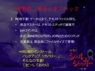 一号男の、恐るべきスペック 18 
2. 
RDB不要！ データは全て、テキストファイル持ち。 
• 
商品マスターは、テキストエディタで編集可 
• 
joinコマンドは、 まさにINNER(OUTER) JOINのためのコマンド 
• 
在庫数は、商品毎にファイルサイズで管理！ 
⇒RDBのインストール、 
バックアップ、リカバリー、…… 
そんなの不要！ 
（コピーしておわり）  