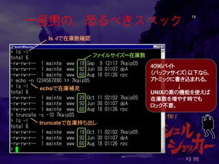一号男の、恐るべきスペック 19 
ファイルサイズ＝在庫数 
echoで在庫補充 
truncateで在庫持ち出し 
ls -lで在庫数確認 
４０９６バイト （バッファサイズ）以下なら、 アトミックに書き込まれる。 ↓ UNIXの素の機能を使えば 在庫数を増やす時でも ロック不要。  