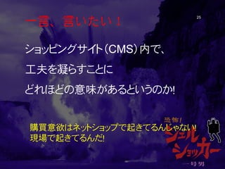 一言、言いたい！ 25 
ショッピングサイト（CMS）内で、 
工夫を凝らすことに 
どれほどの意味があるというのか！ 
購買意欲はネットショップで起きてるんじゃない！ 
現場で起きてるんだ！  
