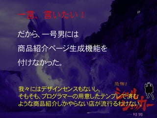 一言、言いたい！ 27 
だから、一号男には 
商品紹介ページ生成機能を 
付けなかった。 
我々にはデザインセンスもないし、 そもそも、プログラマーの用意したテンプレで済む ような商品紹介しかやらない店が流行るわけない。  