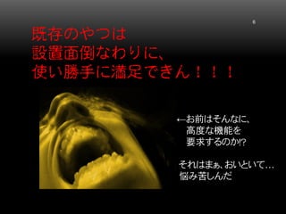 既存のやつは 設置面倒なわりに、 使い勝手に満足できん！！！ 6 
←お前はそんなに、 
高度な機能を 
要求するのか！？ 
それはまぁ、おいといて… 
悩み苦しんだ  