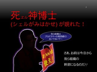 死ヱル神博士 (シェルがみはかせ) が現れた！ 7 
さあ、お前は今日から 
我ら組織の 
幹部になるのだ！ ！ 
我ら組織は プログラマーの理想郷だ！ おいでおいで～  