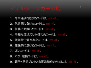シェルショッカーの掟 9 
1. 
命令通りに動かぬコードは、 rm -rf 。 
2. 
他言語に負けたコードは、 rm -rf 。 
3. 
任務に失敗したコードは、 rm -rf 。 
4. 
平和な環境でしか使えぬコードは、 rm -rf 。 
5. 
性善説で書かれたコードは、 rm -rf 。 
6. 
建設的に怠けぬコードは、 rm -rf 。 
7. 
遅いコードは、 rm -rf 。 
8. 
バグ・破損コードは、 rm -rf 。 
9. 
親子・兄弟プロセスも正常動作のためには、 kill -9 。  