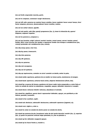 (to) set forth: emprender marcha, partir.

(to) set in: empezar, comenzar/ surgir/ declararse.

(to) set off: salir, ponerse en camino/ hacer estallar, hacer explotar/ hacer sonar/ lanzar, tirar/
hacer empezar, provocar, desencadenar/ hacer resaltar, realzar.

(to) set on: echar/ atacar, agredir.

(to) set out: partir, salir ((for, para))/ proponerse ((to, -)), tener la intención de, querer/
disponer, exponer/ exponer.

(to) set to: ponerse a, empezar a.

(to) set up: levantar, erigir/ colocar/ montar/ montar, armar/ poner, server/ montar, poner/
fundar/ abrir/ crear/ proveer de/ ayudar a reponerse/ tender una trampa a/ establecerse ((as,
como))/ pretender ser/ establecerse ((as, como)).

(to) slip away: pasar, irse/ irse.

(to) slip by: pasar, transcurrir.

(to) slip into: ponerse.

(to) slip off: quitarse.

(to) slip on: ponerse.

(to) slip out: escaparse.

(to) slip out of: quitarse.

(to) slip up: equivocarse, cometer un error/ cometer un desliz, meter la pata.

(to) stand aside: apartarse, quitarse de en medio/ no tomar parte, mantenerse al margen.

(to) stand back: apartarse, echarse hacia atrás, alejarse/ distanciarse ((from, de)).

(to) stand by: cruzarse de brazos, quedarse sin hacer nada/ estar preparado,-a, estar listo,-a/
estar en estado de alerta/ no abandonar, respaldar, apoyar, defender/ atenerse a/ cumplir.

(to) stand down: retirarse/ dimitir/ retirarse, abandonar el estrado.

(to) stand for: significar, querer decir/ representar/ defender, apoyar, ser partidario,-a de/
tolerar, permitir, consentir.

(to) stand in for: sustituir, suplir.

(to) stand out: destacar, sobresalir/ destacarse, sobresalir/ oponerse ((against, a)).

(to) stand over: vigilar a, velar a.

(to) stand to: estar en estado de alerta/ poner en estado de alerta.

(to) stand up: ponerse de pie, levantarse/ estar de pie/ ponte derecho/ resistir ((to, -)), soportar
((to, -))/ poner en posición vertical/ dejar plantado,-a a, dar un plantón a.

(to) stand up for: defender: (support) apoyar.

(to) stand up to: hacer frente a, resistir a.
 