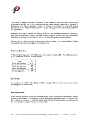 The matter of greatest pride for 1PointHR is in the successful association with various client
organizations and the role in their growth and transformation, there are also distinct examples of
Companies that have surpassed various thresholds on account of successful cultural
transformation and the belief and the passion brought in through various individuals placed within
the organization.

Moreover, while results validate our ability to search out and integrate the optimum candidate, it
may also be meaningful to have a brief look at our competitive strengths which act as enablers
facilitating the process by having a very strong, refined well integrated quality database.

Our approach is methodical, long term and result oriented, as we look to partner forward thinking
organizations, towards meeting their desired objectives.




Our Consulting Fees

A Consulting fee equivalent to the following mentioned percentages of the Annual Compensation
(CTC) paid to the candidate shall be charged.

         Level               %
 Junior Management          8.33
 Middle Management           10
 Senior Management           15
 Top Management              20



Service Tax

A service Tax of 10.3% on the billing would be charged. (As per current norms, may change
according to Govt. notifications)




Free replacement:

In the event a candidate placed by 1PointHR resigns before completing a period of 90 days for
any reason whatsoever, 1PointHR shall provide, appropriate replacement within 30 calendar days
from the date of intimation by the client, failing which 1 Point HR shall refund the entire amount of
fee to the client received for the concerned candidate.




No:21,P.A Ashtalakshmi,11,MG Road,Shasthri Nagar, Chennai -600 041.Lan : 044 – 42150669
 