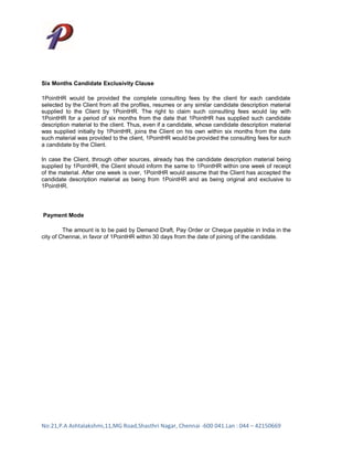 Six Months Candidate Exclusivity Clause

1PointHR would be provided the complete consulting fees by the client for each candidate
selected by the Client from all the profiles, resumes or any similar candidate description material
supplied to the Client by 1PointHR. The right to claim such consulting fees would lay with
1PointHR for a period of six months from the date that 1PointHR has supplied such candidate
description material to the client. Thus, even if a candidate, whose candidate description material
was supplied initially by 1PointHR, joins the Client on his own within six months from the date
such material was provided to the client, 1PointHR would be provided the consulting fees for such
a candidate by the Client.

In case the Client, through other sources, already has the candidate description material being
supplied by 1PointHR, the Client should inform the same to 1PointHR within one week of receipt
of the material. After one week is over, 1PointHR would assume that the Client has accepted the
candidate description material as being from 1PointHR and as being original and exclusive to
1PointHR.




Payment Mode

         The amount is to be paid by Demand Draft, Pay Order or Cheque payable in India in the
city of Chennai, in favor of 1PointHR within 30 days from the date of joining of the candidate.




No:21,P.A Ashtalakshmi,11,MG Road,Shasthri Nagar, Chennai -600 041.Lan : 044 – 42150669
 