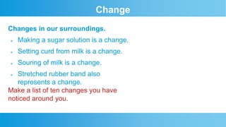 Change
Changes in our surroundings.
ļ¬ Making a sugar solution is a change.
ļ¬ Setting curd from milk is a change.
ļ¬ Souring of milk is a change.
ļ¬ Stretched rubber band also
represents a change.
Make a list of ten changes you have
noticed around you.