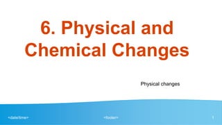 <date/time> <footer> 1
6. Physical and
Chemical Changes
Physical changes
 