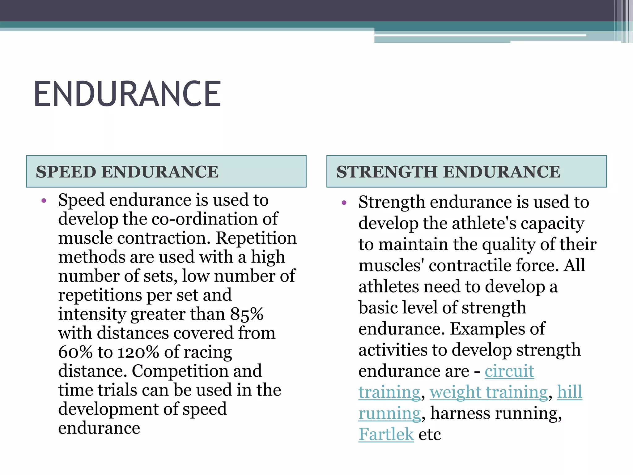 ENDURANCE
SPEED ENDURANCE STRENGTH ENDURANCE
• Speed endurance is used to
develop the co-ordination of
muscle contraction. Repetition
methods are used with a high
number of sets, low number of
repetitions per set and
intensity greater than 85%
with distances covered from
60% to 120% of racing
distance. Competition and
time trials can be used in the
development of speed
endurance
• Strength endurance is used to
develop the athlete's capacity
to maintain the quality of their
muscles' contractile force. All
athletes need to develop a
basic level of strength
endurance. Examples of
activities to develop strength
endurance are - circuit
training, weight training, hill
running, harness running,
Fartlek etc
 