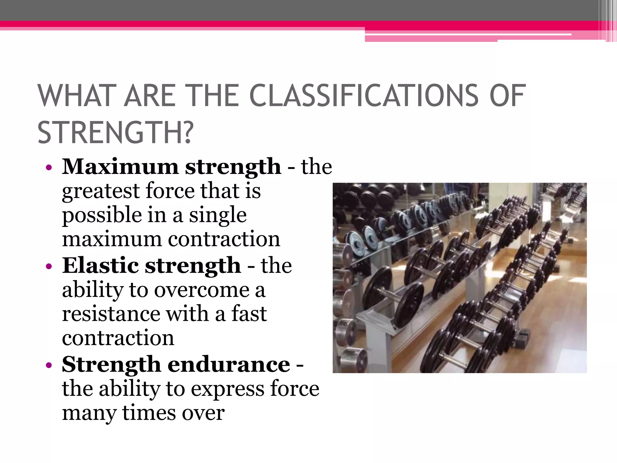 WHAT ARE THE CLASSIFICATIONS OF
STRENGTH?
• Maximum strength - the
greatest force that is
possible in a single
maximum contraction
• Elastic strength - the
ability to overcome a
resistance with a fast
contraction
• Strength endurance -
the ability to express force
many times over
 