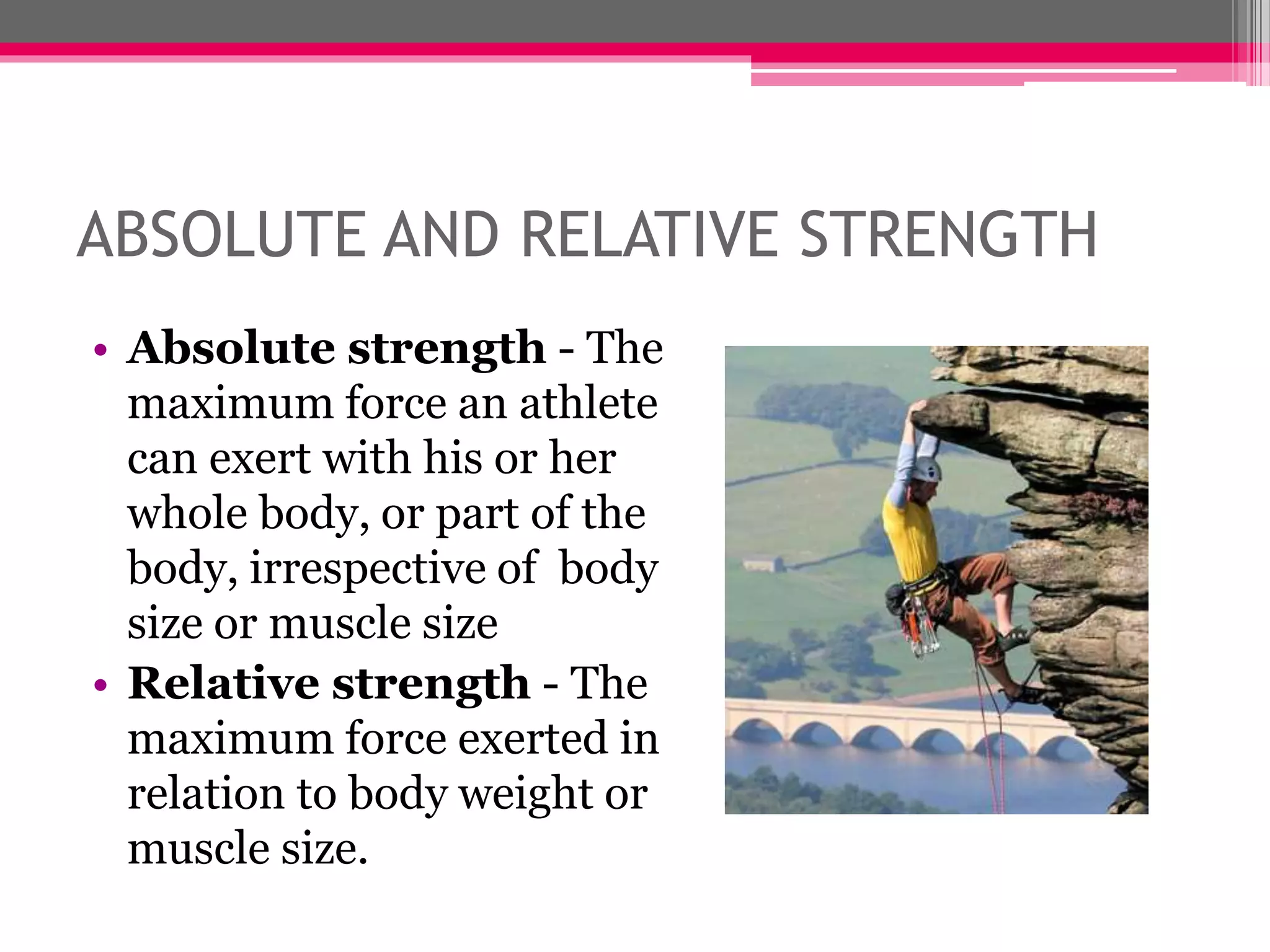 ABSOLUTE AND RELATIVE STRENGTH
• Absolute strength - The
maximum force an athlete
can exert with his or her
whole body, or part of the
body, irrespective of body
size or muscle size
• Relative strength - The
maximum force exerted in
relation to body weight or
muscle size.
 