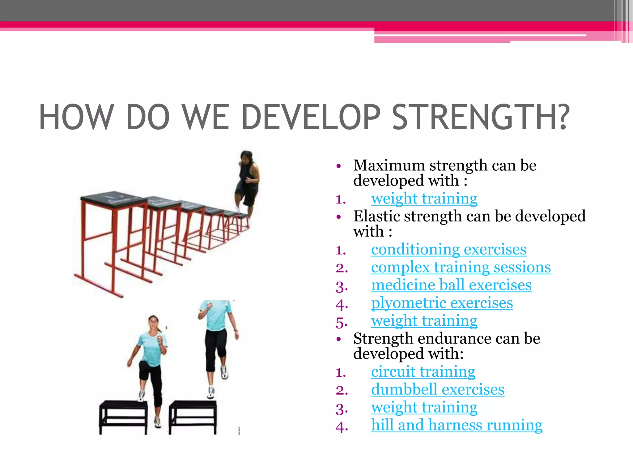HOW DO WE DEVELOP STRENGTH?
• Maximum strength can be
developed with :
1. weight training
• Elastic strength can be developed
with :
1. conditioning exercises
2. complex training sessions
3. medicine ball exercises
4. plyometric exercises
5. weight training
• Strength endurance can be
developed with:
1. circuit training
2. dumbbell exercises
3. weight training
4. hill and harness running
 