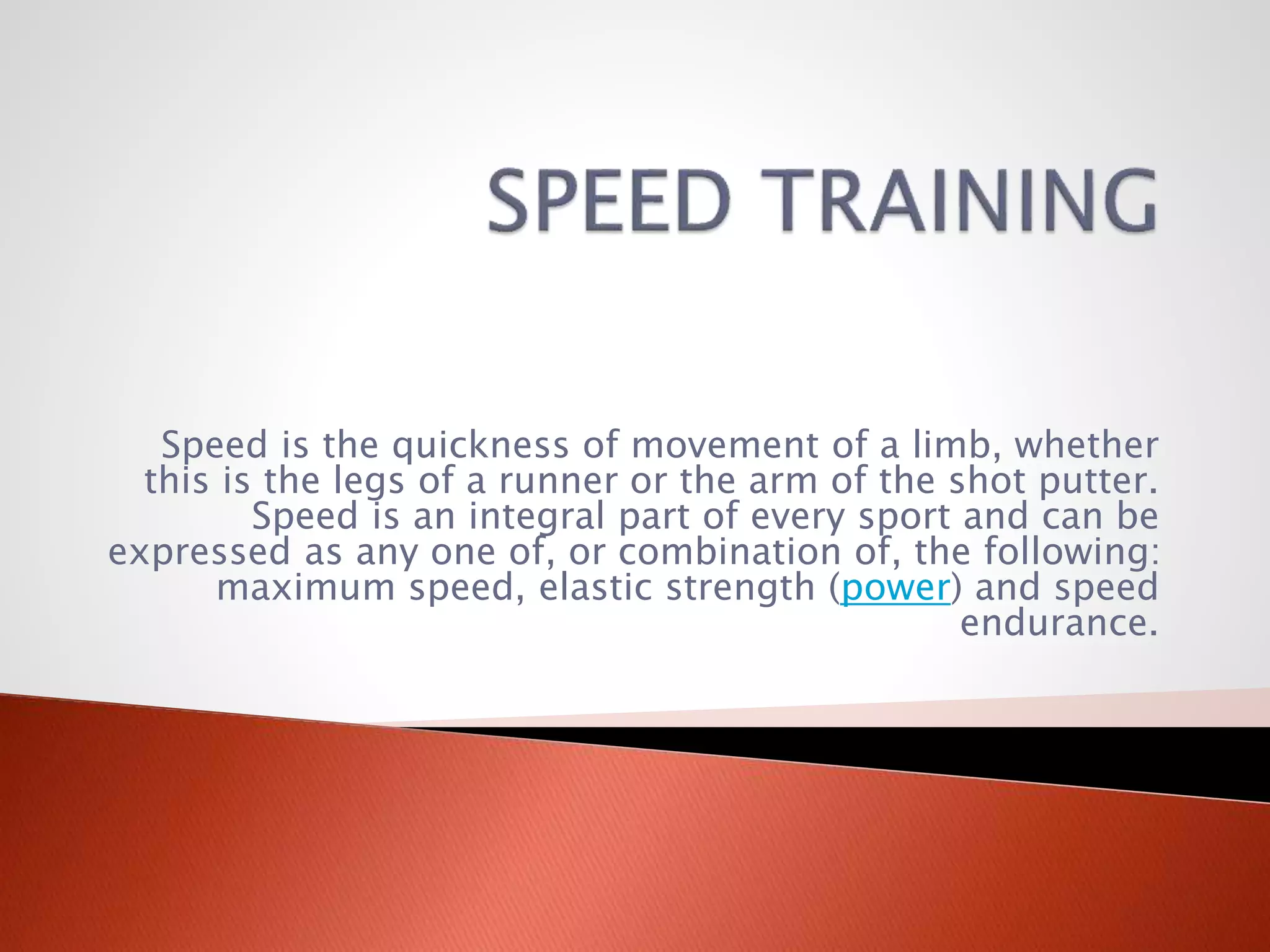Speed is the quickness of movement of a limb, whether
this is the legs of a runner or the arm of the shot putter.
Speed is an integral part of every sport and can be
expressed as any one of, or combination of, the following:
maximum speed, elastic strength (power) and speed
endurance.
 
