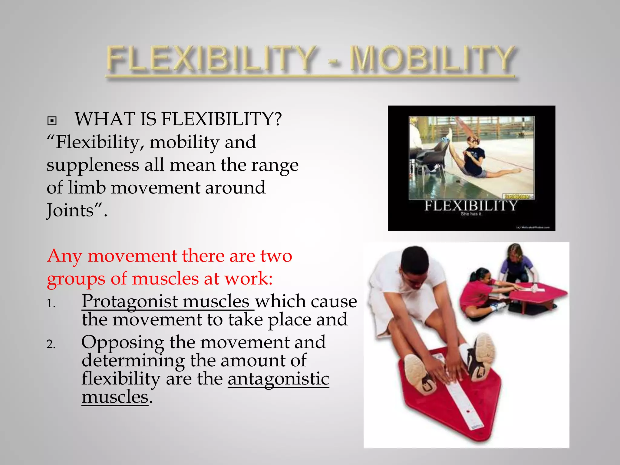  WHAT IS FLEXIBILITY?
“Flexibility, mobility and
suppleness all mean the range
of limb movement around
Joints”.
Any movement there are two
groups of muscles at work:
1. Protagonist muscles which cause
the movement to take place and
2. Opposing the movement and
determining the amount of
flexibility are the antagonistic
muscles.
 