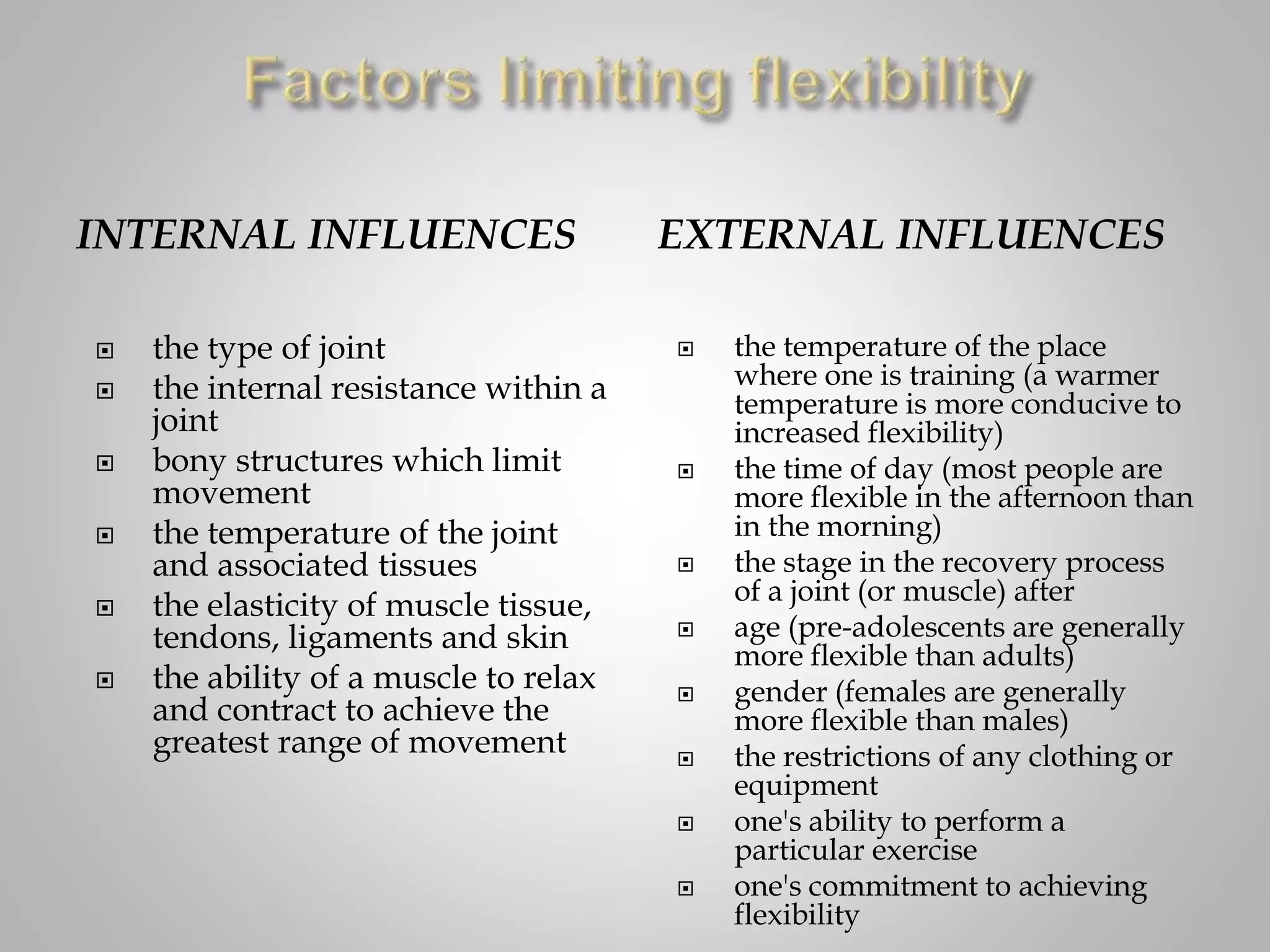 INTERNAL INFLUENCES EXTERNAL INFLUENCES
 the type of joint
 the internal resistance within a
joint
 bony structures which limit
movement
 the temperature of the joint
and associated tissues
 the elasticity of muscle tissue,
tendons, ligaments and skin
 the ability of a muscle to relax
and contract to achieve the
greatest range of movement
 the temperature of the place
where one is training (a warmer
temperature is more conducive to
increased flexibility)
 the time of day (most people are
more flexible in the afternoon than
in the morning)
 the stage in the recovery process
of a joint (or muscle) after
 age (pre-adolescents are generally
more flexible than adults)
 gender (females are generally
more flexible than males)
 the restrictions of any clothing or
equipment
 one's ability to perform a
particular exercise
 one's commitment to achieving
flexibility
 
