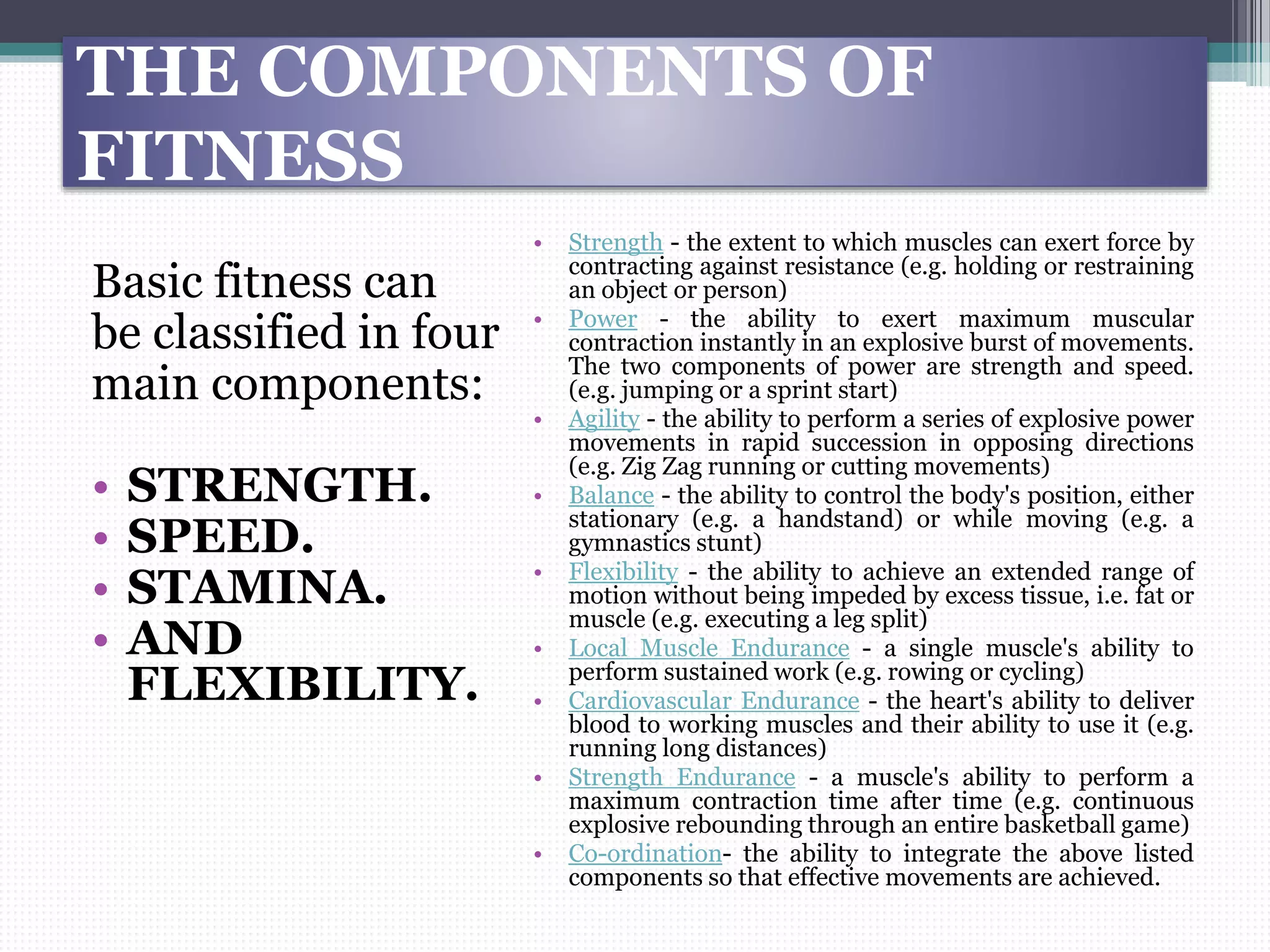 THE COMPONENTS OF
FITNESS
Basic fitness can
be classified in four
main components:
• STRENGTH.
• SPEED.
• STAMINA.
• AND
FLEXIBILITY.
• Strength - the extent to which muscles can exert force by
contracting against resistance (e.g. holding or restraining
an object or person)
• Power - the ability to exert maximum muscular
contraction instantly in an explosive burst of movements.
The two components of power are strength and speed.
(e.g. jumping or a sprint start)
• Agility - the ability to perform a series of explosive power
movements in rapid succession in opposing directions
(e.g. Zig Zag running or cutting movements)
• Balance - the ability to control the body's position, either
stationary (e.g. a handstand) or while moving (e.g. a
gymnastics stunt)
• Flexibility - the ability to achieve an extended range of
motion without being impeded by excess tissue, i.e. fat or
muscle (e.g. executing a leg split)
• Local Muscle Endurance - a single muscle's ability to
perform sustained work (e.g. rowing or cycling)
• Cardiovascular Endurance - the heart's ability to deliver
blood to working muscles and their ability to use it (e.g.
running long distances)
• Strength Endurance - a muscle's ability to perform a
maximum contraction time after time (e.g. continuous
explosive rebounding through an entire basketball game)
• Co-ordination- the ability to integrate the above listed
components so that effective movements are achieved.
 