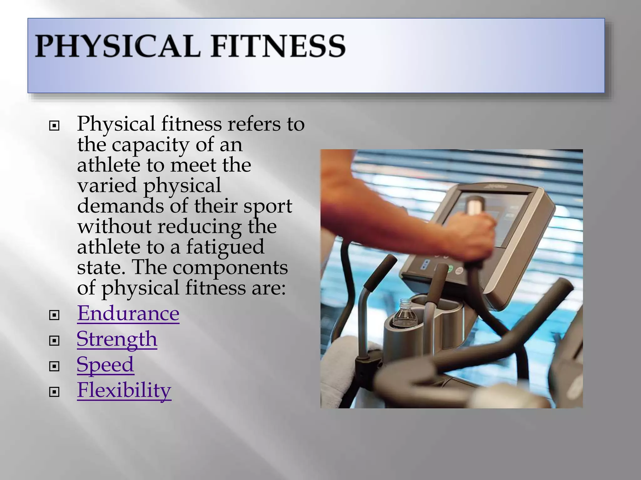  Physical fitness refers to
the capacity of an
athlete to meet the
varied physical
demands of their sport
without reducing the
athlete to a fatigued
state. The components
of physical fitness are:
 Endurance
 Strength
 Speed
 Flexibility
 