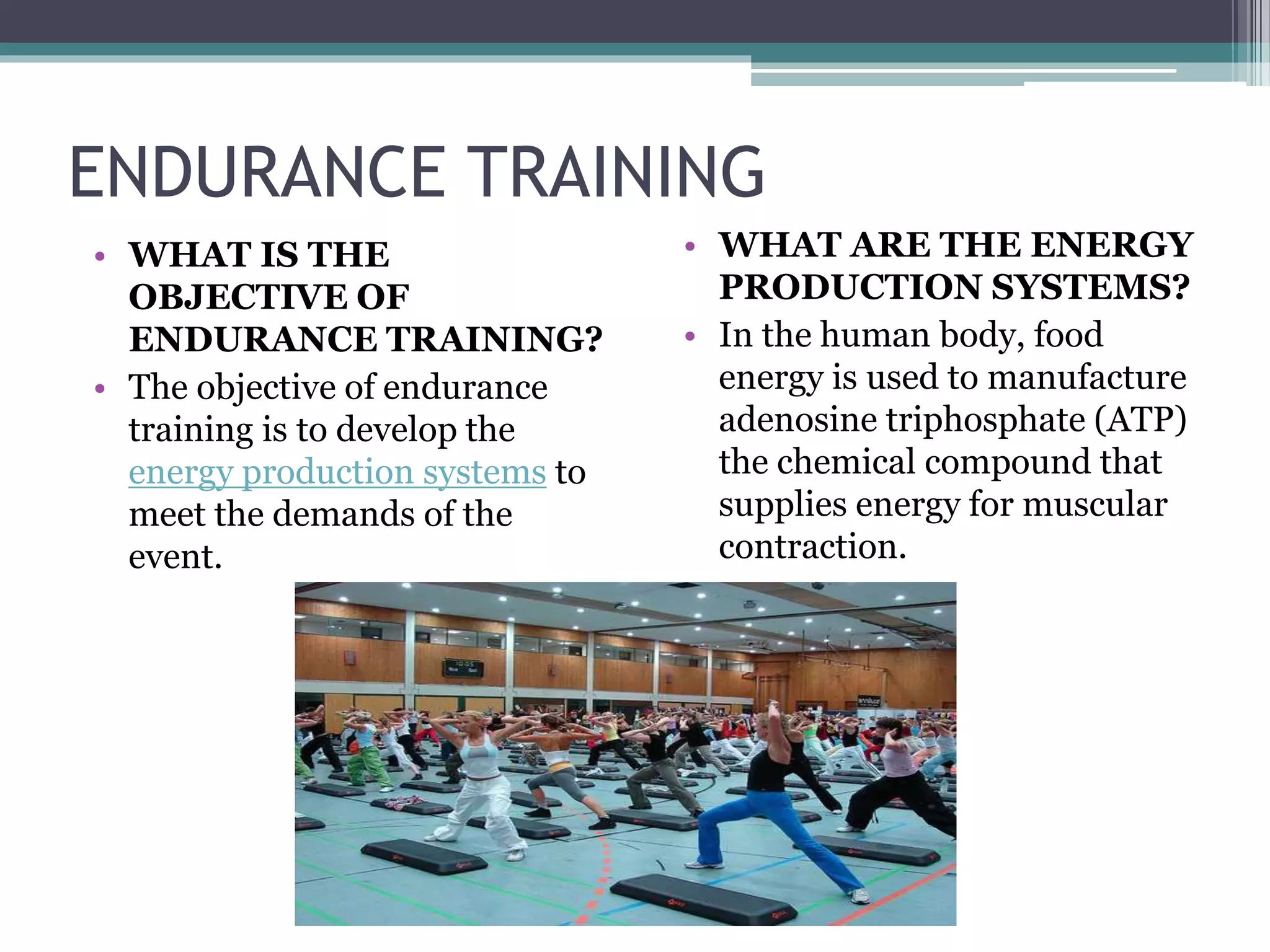 ENDURANCE TRAINING
• WHAT IS THE
OBJECTIVE OF
ENDURANCE TRAINING?
• The objective of endurance
training is to develop the
energy production systems to
meet the demands of the
event.
• WHAT ARE THE ENERGY
PRODUCTION SYSTEMS?
• In the human body, food
energy is used to manufacture
adenosine triphosphate (ATP)
the chemical compound that
supplies energy for muscular
contraction.
 