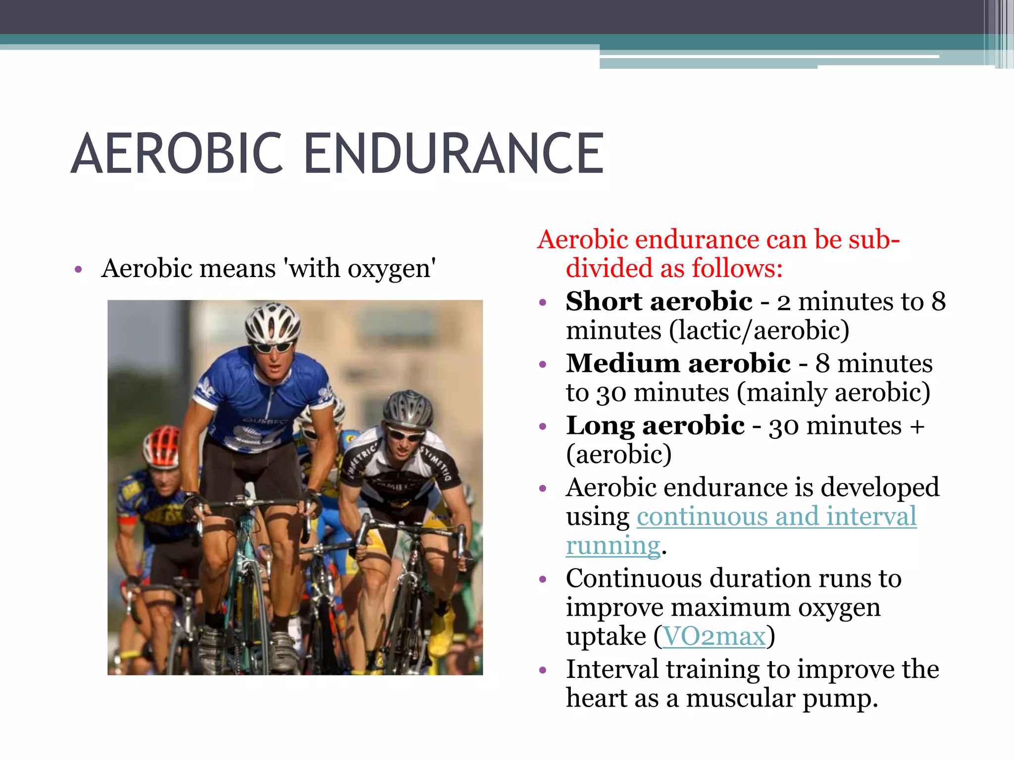 AEROBIC ENDURANCE
• Aerobic means 'with oxygen'
Aerobic endurance can be sub-
divided as follows:
• Short aerobic - 2 minutes to 8
minutes (lactic/aerobic)
• Medium aerobic - 8 minutes
to 30 minutes (mainly aerobic)
• Long aerobic - 30 minutes +
(aerobic)
• Aerobic endurance is developed
using continuous and interval
running.
• Continuous duration runs to
improve maximum oxygen
uptake (VO2max)
• Interval training to improve the
heart as a muscular pump.
 