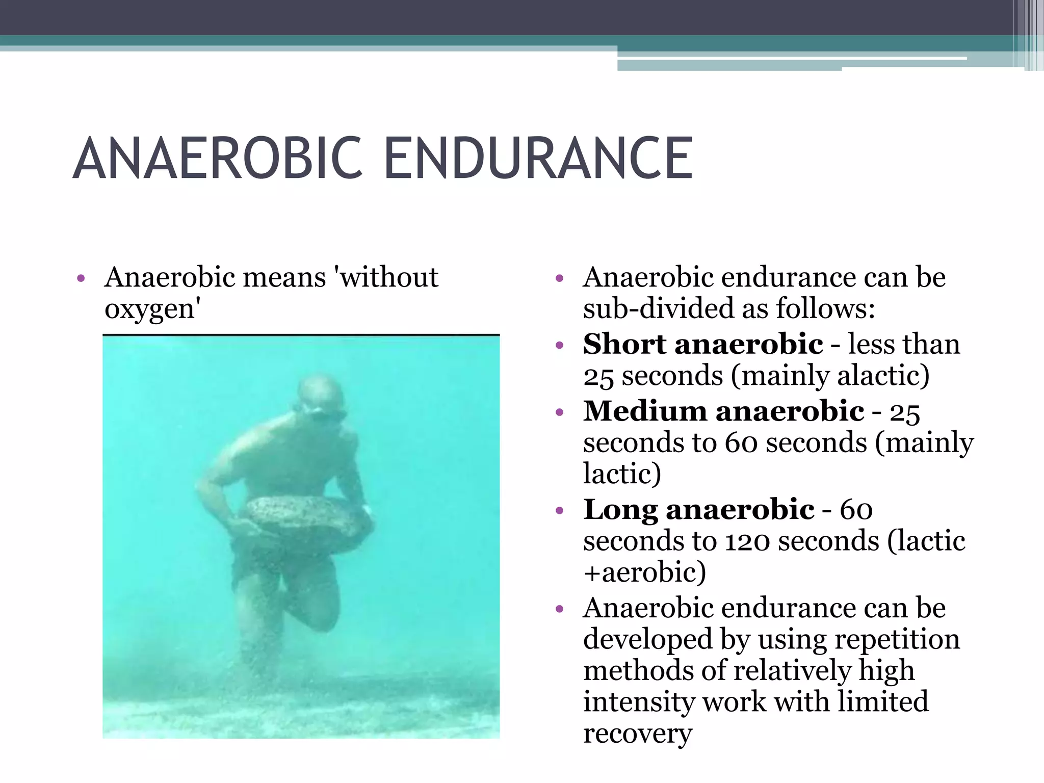 ANAEROBIC ENDURANCE
• Anaerobic means 'without
oxygen'
• Anaerobic endurance can be
sub-divided as follows:
• Short anaerobic - less than
25 seconds (mainly alactic)
• Medium anaerobic - 25
seconds to 60 seconds (mainly
lactic)
• Long anaerobic - 60
seconds to 120 seconds (lactic
+aerobic)
• Anaerobic endurance can be
developed by using repetition
methods of relatively high
intensity work with limited
recovery
 