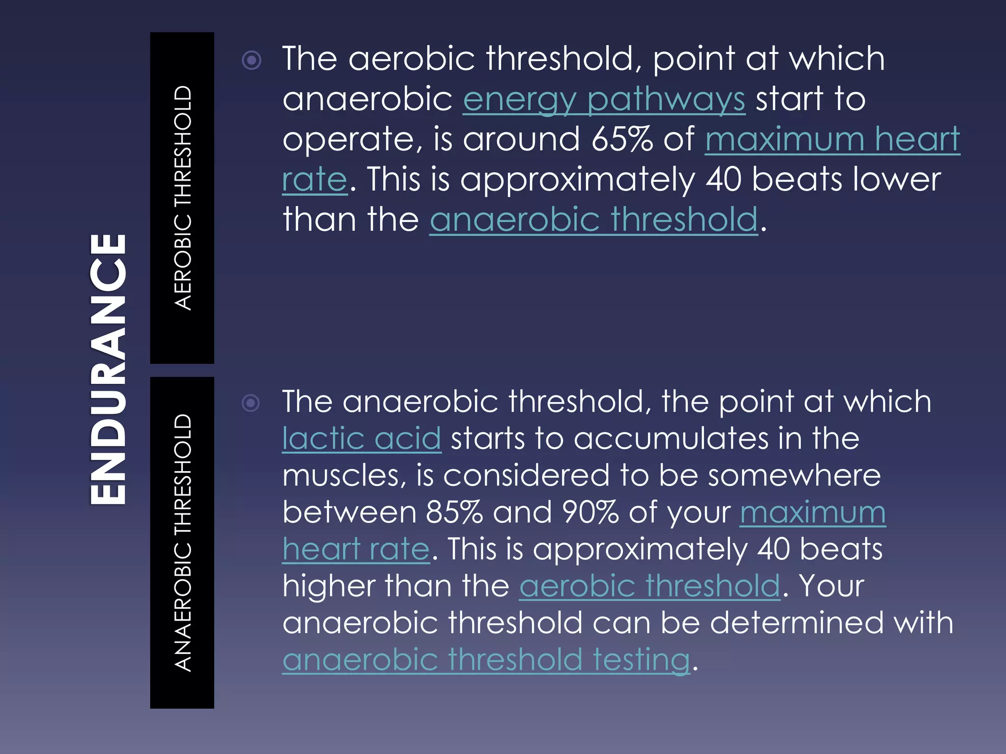 AEROBICTHRESHOLDANAEROBICTHRESHOLD
 The aerobic threshold, point at which
anaerobic energy pathways start to
operate, is around 65% of maximum heart
rate. This is approximately 40 beats lower
than the anaerobic threshold.
 The anaerobic threshold, the point at which
lactic acid starts to accumulates in the
muscles, is considered to be somewhere
between 85% and 90% of your maximum
heart rate. This is approximately 40 beats
higher than the aerobic threshold. Your
anaerobic threshold can be determined with
anaerobic threshold testing.
 