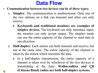  Communication between two devices can be of three types:
1. Simplex: The communication is unidirectional. Only one of
the two stations on a link can transmit and other can only
receive.
 Keyboards and traditional monitors are examples of
simplex devices. The keyboard can only introduce input;
the monitor can only accept output. The simplex mode
can use the entire capacity of the channel to send data in
one direction.
2. Half-duplex: Each station can both transmit and receive; but
not at the same time. The entire capacity of the channel is
taken by the station which transmits the data.
 In a half-duplex transmission, the entire capacity of a
channel is taken over by whichever of the two devices is
transmitting at the time. Walkie-talkies and CB
(Citizens Band) radios are both half-duplex systems.
Data Flow
10
 