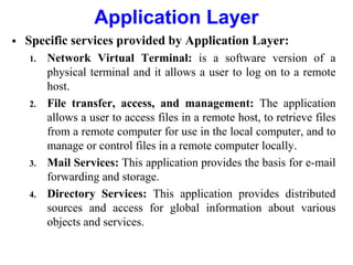 Application Layer
 Specific services provided by Application Layer:
1. Network Virtual Terminal: is a software version of a
physical terminal and it allows a user to log on to a remote
host.
2. File transfer, access, and management: The application
allows a user to access files in a remote host, to retrieve files
from a remote computer for use in the local computer, and to
manage or control files in a remote computer locally.
3. Mail Services: This application provides the basis for e-mail
forwarding and storage.
4. Directory Services: This application provides distributed
sources and access for global information about various
objects and services.
 