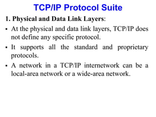 TCP/IP Protocol Suite
1. Physical and Data Link Layers:
 At the physical and data link layers, TCP/IP does
not define any specific protocol.
 It supports all the standard and proprietary
protocols.
 A network in a TCP/IP internetwork can be a
local-area network or a wide-area network.
 