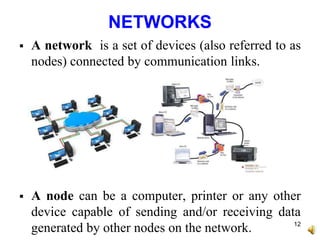 NETWORKS
 A network is a set of devices (also referred to as
nodes) connected by communication links.
 A node can be a computer, printer or any other
device capable of sending and/or receiving data
generated by other nodes on the network. 12
 