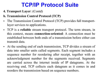 TCP/IP Protocol Suite
4. Transport Layer: (Contd)
b. Transmission Control Protocol (TCP)
 The Transmission Control Protocol (TCP) provides full transport-
layer services to applications.
 TCP is a reliable stream transport protocol. The term stream, in
this context, means connection-oriented: A connection must be
established between both ends of a transmission before either can
transmit data.
 At the sending end of each transmission, TCP divides a stream of
data into smaller units called segments. Each segment includes a
sequence number for reordering after receipt, together with an
acknowledgment number for the segments received. Segments
are carried across the internet inside of IP datagrams. At the
receiving end, TCP collects each datagram as it comes in and
reorders the transmission based on sequence numbers.
 