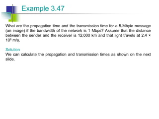 What are the propagation time and the transmission time for a 5-Mbyte message
(an image) if the bandwidth of the network is 1 Mbps? Assume that the distance
between the sender and the receiver is 12,000 km and that light travels at 2.4 ×
108 m/s.
Solution
We can calculate the propagation and transmission times as shown on the next
slide.
Example 3.47
 