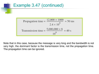 Note that in this case, because the message is very long and the bandwidth is not
very high, the dominant factor is the transmission time, not the propagation time.
The propagation time can be ignored.
Example 3.47 (continued)
 
