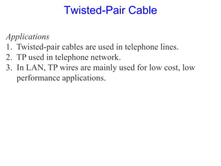 Applications
1. Twisted-pair cables are used in telephone lines.
2. TP used in telephone network.
3. In LAN, TP wires are mainly used for low cost, low
performance applications.
Twisted-Pair Cable
 
