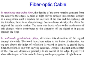 In multimode step-index fiber, the density of the core remains constant from
the center to the edges. A beam of light moves through this constant density
in a straight line until it reaches the interface of the core and the cladding. At
the interface, there is an abrupt change due to a lower density; this alters the
angle of the beam's motion. The term step index refers to the suddenness of
this change, which contributes to the distortion of the signal as it passes
through the fiber.
In multimode graded-index fiber, decreases this distortion of the signal
through the cable. The word index here refers to the index of refraction. As
we saw above, the index of refraction is related to density. A graded-index
fiber, therefore, is one with varying densities. Density is highest at the center
of the core and decreases gradually to its lowest at the edge. Figure 7.13
shows the impact of this variable density on the propagation of light beams.
Fiber-optic Cable
 