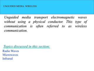 UNGUIDED MEDIA: WIRELESS
Unguided media transport electromagnetic waves
without using a physical conductor. This type of
communication is often referred to as wireless
communication.
Radio Waves
Microwaves
Infrared
Topics discussed in this section:
 