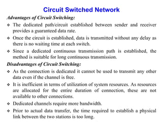 Circuit Switched Network
Advantages of Circuit Switching:
 The dedicated path/circuit established between sender and receiver
provides a guaranteed data rate.
 Once the circuit is established, data is transmitted without any delay as
there is no waiting time at each switch.
 Since a dedicated continuous transmission path is established, the
method is suitable for long continuous transmission.
Disadvantages of Circuit Switching:
 As the connection is dedicated it cannot be used to transmit any other
data even if the channel is free.
 It is inefficient in terms of utilization of system resources. As resources
are allocated for the entire duration of connection, these are not
available to other connections.
 Dedicated channels require more bandwidth.
 Prior to actual data transfer, the time required to establish a physical
link between the two stations is too long.
 