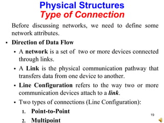 Physical Structures
Type of Connection
Before discussing networks, we need to define some
network attributes.
 Direction of Data Flow
 A network is a set of two or more devices connected
through links.
 A Link is the physical communication pathway that
transfers data from one device to another.
 Line Configuration refers to the way two or more
communication devices attach to a link.
 Two types of connections (Line Configuration):
1. Point-to-Point
2. Multipoint
19
 