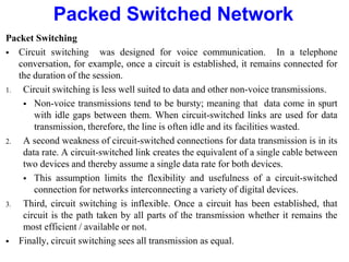 Packed Switched Network
Packet Switching
 Circuit switching was designed for voice communication. In a telephone
conversation, for example, once a circuit is established, it remains connected for
the duration of the session.
1. Circuit switching is less well suited to data and other non-voice transmissions.
 Non-voice transmissions tend to be bursty; meaning that data come in spurt
with idle gaps between them. When circuit-switched links are used for data
transmission, therefore, the line is often idle and its facilities wasted.
2. A second weakness of circuit-switched connections for data transmission is in its
data rate. A circuit-switched link creates the equivalent of a single cable between
two devices and thereby assume a single data rate for both devices.
 This assumption limits the flexibility and usefulness of a circuit-switched
connection for networks interconnecting a variety of digital devices.
3. Third, circuit switching is inflexible. Once a circuit has been established, that
circuit is the path taken by all parts of the transmission whether it remains the
most efficient / available or not.
 Finally, circuit switching sees all transmission as equal.
 