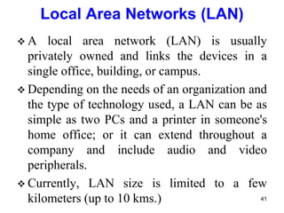  A local area network (LAN) is usually
privately owned and links the devices in a
single office, building, or campus.
 Depending on the needs of an organization and
the type of technology used, a LAN can be as
simple as two PCs and a printer in someone's
home office; or it can extend throughout a
company and include audio and video
peripherals.
 Currently, LAN size is limited to a few
kilometers (up to 10 kms.)
Local Area Networks (LAN)
41
 